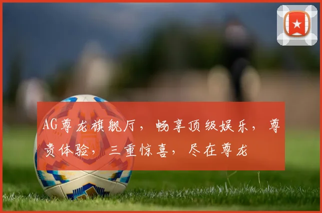 AG尊龙旗舰厅，畅享顶级娱乐，尊贵体验，三重惊喜，尽在尊龙