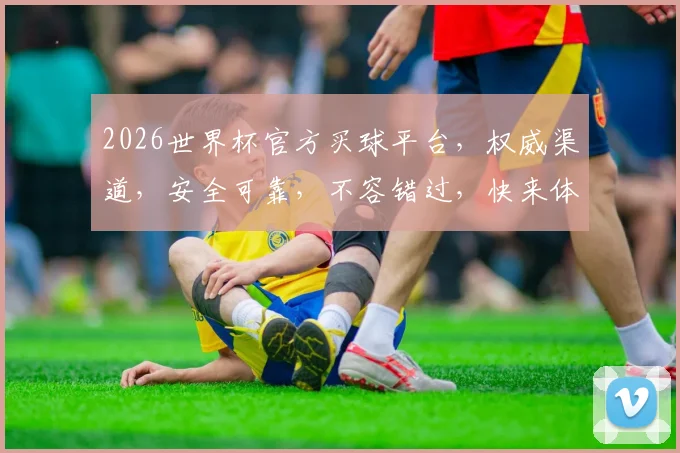 2026世界杯官方买球平台，权威渠道，安全可靠，不容错过，快来体验